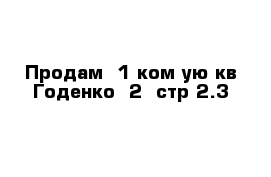 Продам  1 ком-ую кв Годенко  2  стр 2.3    